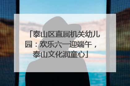 泰山区直属机关幼儿园：欢乐六一迎端午，泰山文化润童心