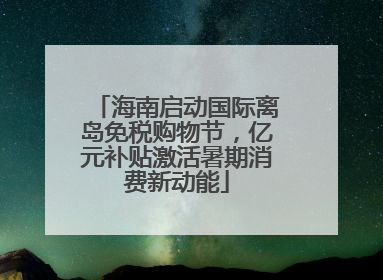 海南启动国际离岛免税购物节，亿元补贴激活暑期消费新动能