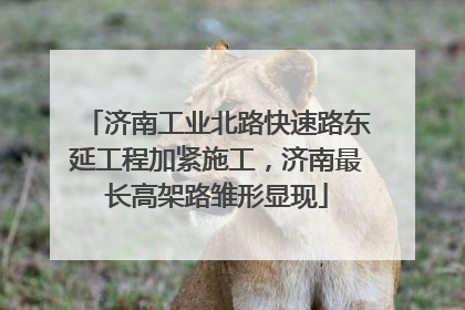 济南工业北路快速路东延工程加紧施工，济南最长高架路雏形显现