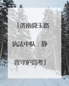 济南舜玉路执法中队：静音守护高考