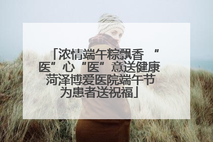 浓情端午粽飘香 “医”心“医”意送健康 菏泽博爱医院端午节为患者送祝福