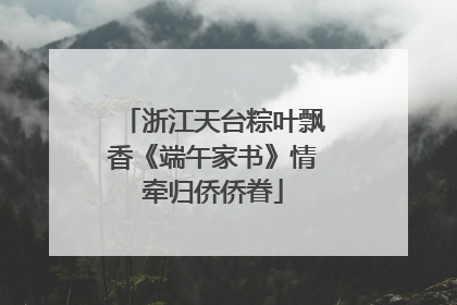 浙江天台粽叶飘香《端午家书》情牵归侨侨眷