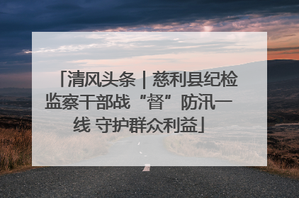 清风头条｜慈利县纪检监察干部战“督”防汛一线 守护群众利益