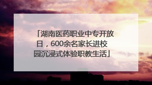 湖南医药职业中专开放日，600余名家长进校园沉浸式体验职教生活