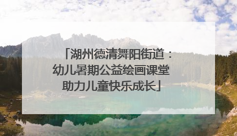 湖州德清舞阳街道：幼儿暑期公益绘画课堂助力儿童快乐成长
