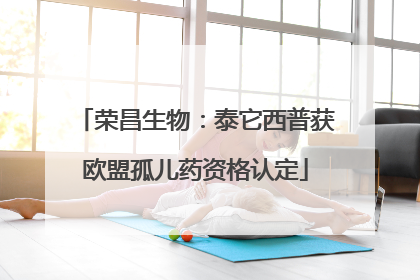 荣昌生物：泰它西普获欧盟孤儿药资格认定