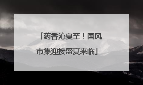 药香沁夏至！国风市集迎接盛夏来临