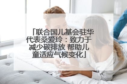 联合国儿基会驻华代表桑爱玲：致力于减少碳排放 帮助儿童适应气候变化