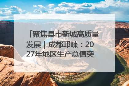 聚焦县市新城高质量发展｜成都邛崃：2027年地区生产总值突破550亿元、建成五百亿级园区