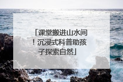 课堂搬进山水间！沉浸式科普助孩子探索自然