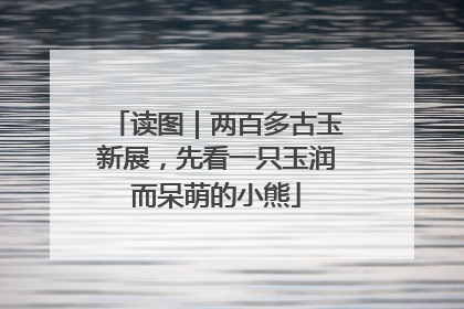 读图｜两百多古玉新展，先看一只玉润而呆萌的小熊