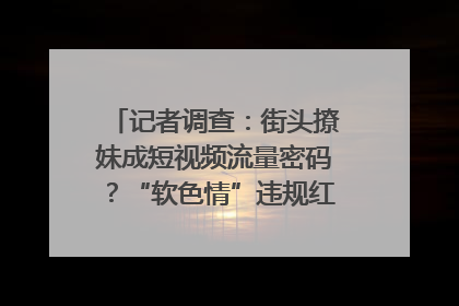 记者调查：街头撩妹成短视频流量密码？“软色情”违规红线亟待明确｜聚焦短视频乱象治理