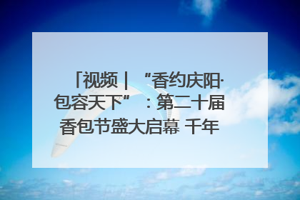 视频｜“香约庆阳·包容天下”：第二十届香包节盛大启幕 千年非遗香飘世界