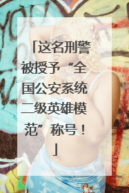 这名刑警被授予“全国公安系统二级英雄模范”称号！