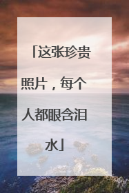 这张珍贵照片，每个人都眼含泪水