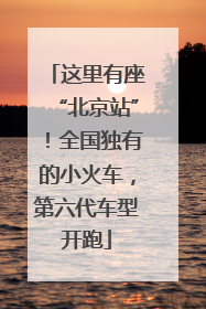 这里有座“北京站”！全国独有的小火车，第六代车型开跑