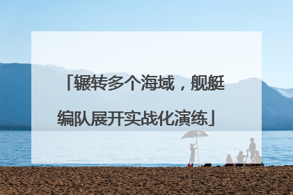 辗转多个海域，舰艇编队展开实战化演练