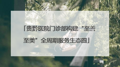 贵黔医院门诊部构建“至善至美”全周期服务生态圈