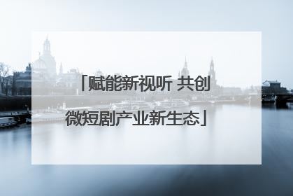 赋能新视听 共创微短剧产业新生态