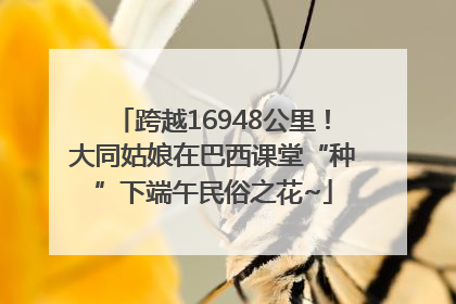 跨越16948公里！大同姑娘在巴西课堂“种”下端午民俗之花~
