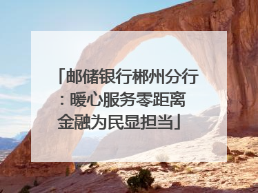 邮储银行郴州分行：暖心服务零距离 金融为民显担当