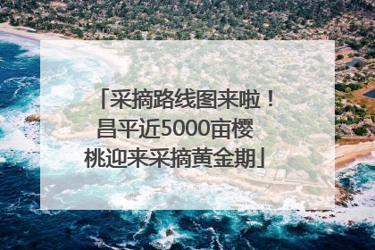 采摘路线图来啦！昌平近5000亩樱桃迎来采摘黄金期