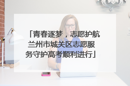 青春逐梦，志愿护航 兰州市城关区志愿服务守护高考顺利进行