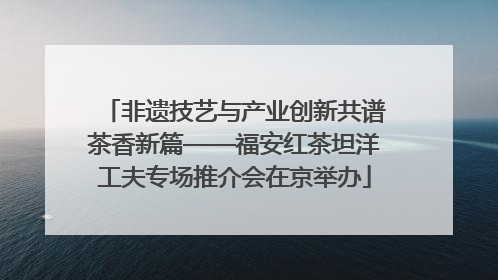 非遗技艺与产业创新共谱茶香新篇——福安红茶坦洋工夫专场推介会在京举办