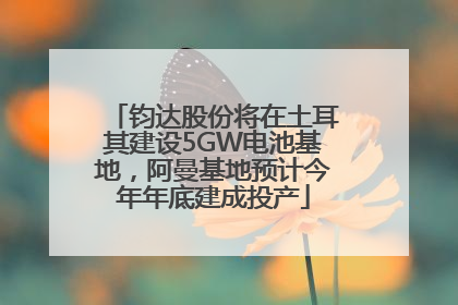 钧达股份将在土耳其建设5GW电池基地，阿曼基地预计今年年底建成投产