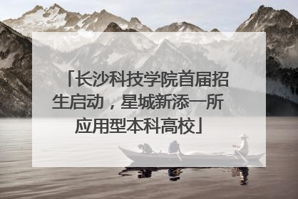 长沙科技学院首届招生启动，星城新添一所应用型本科高校