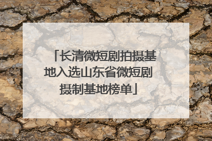 长清微短剧拍摄基地入选山东省微短剧摄制基地榜单