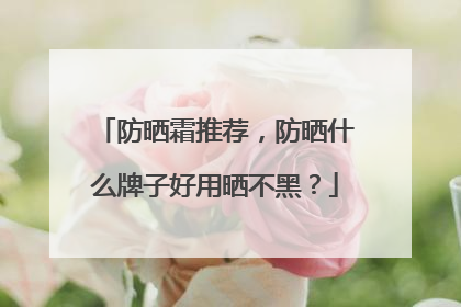 防晒霜推荐，防晒什么牌子好用晒不黑？
