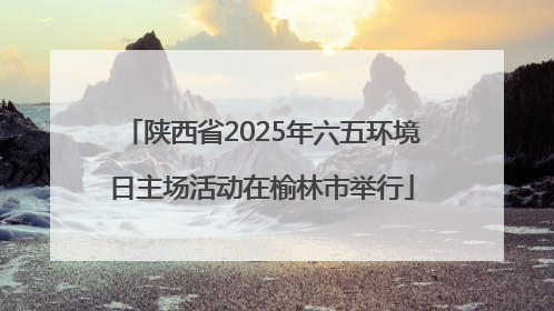 陕西省2025年六五环境日主场活动在榆林市举行