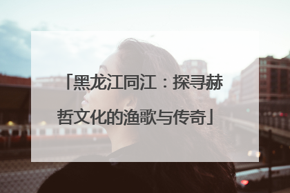 黑龙江同江：探寻赫哲文化的渔歌与传奇