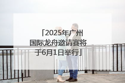 2025年广州国际龙舟邀请赛将于6月1日举行