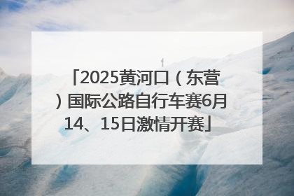 2025黄河口（东营）国际公路自行车赛6月14、15日激情开赛