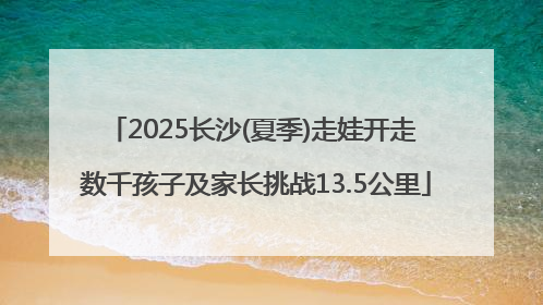 2025长沙(夏季)走娃开走 数千孩子及家长挑战13.5公里