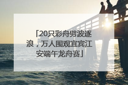 20只彩舟劈波逐浪，万人围观宜宾江安端午龙舟赛