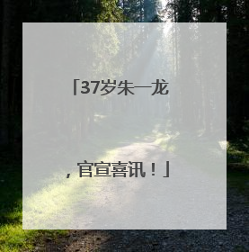 37岁朱一龙，官宣喜讯！