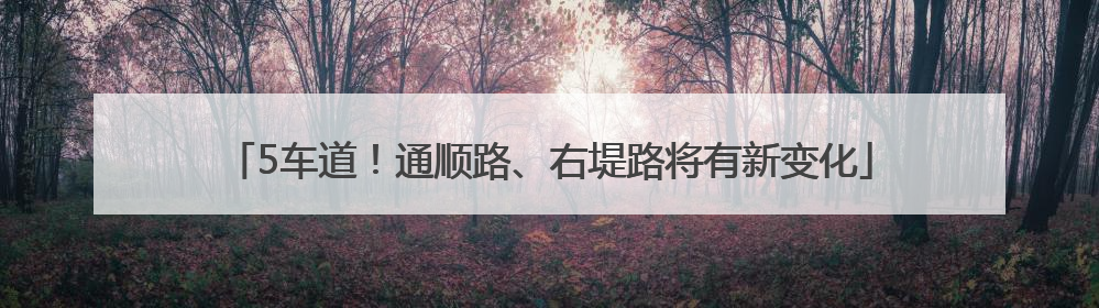 5车道！通顺路、右堤路将有新变化