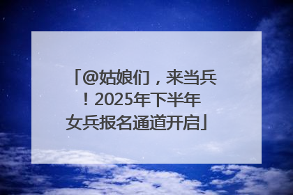 @姑娘们，来当兵！2025年下半年女兵报名通道开启